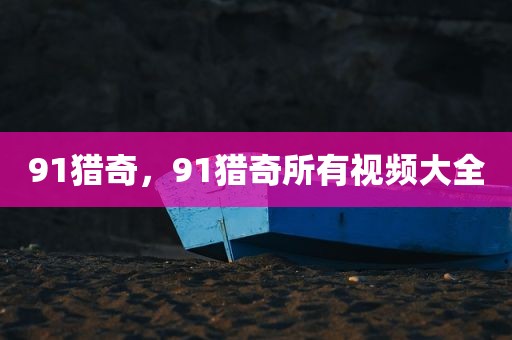 91猎奇，91猎奇所有视频大全
