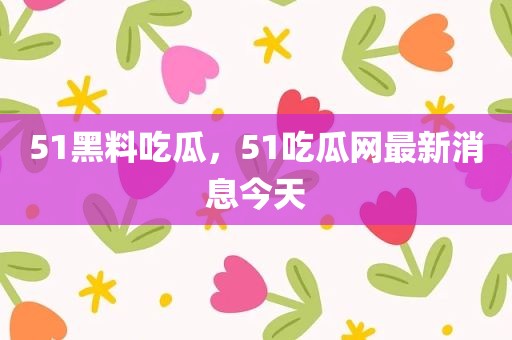 51黑料吃瓜，51吃瓜网最新消息今天