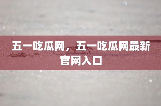 五一吃瓜网，五一吃瓜网最新官网入口