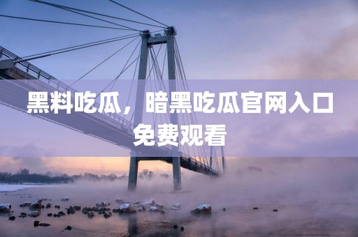 黑料吃瓜，暗黑吃瓜官网入口免费观看