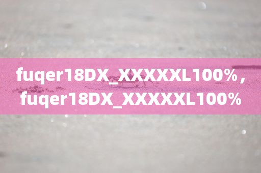 fuqer18DX_XXXXXL100%，fuqer18DX_XXXXXL100%