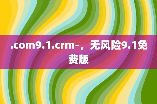 .com9.1.crm-，无风险9.1免费版