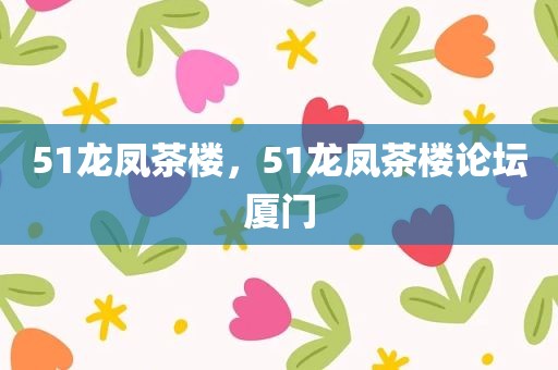 51龙凤茶楼，51龙凤茶楼论坛厦门