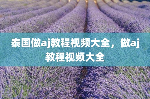 泰国做aj教程视频大全，做aj教程视频大全