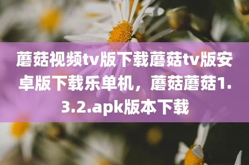 蘑菇视频tv版下载蘑菇tv版安卓版下载乐单机，蘑菇蘑菇1.3.2.apk版本下载
