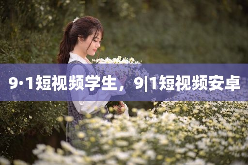 9·1短视频学生，9|1短视频安卓