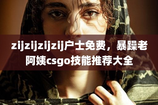 zijzijzijzij户士免费，暴躁老阿姨csgo技能推荐大全