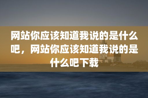 网站你应该知道我说的是什么吧，网站你应该知道我说的是什么吧下载