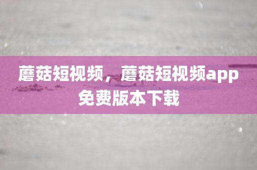 蘑菇短视频，蘑菇短视频app免费版本下载