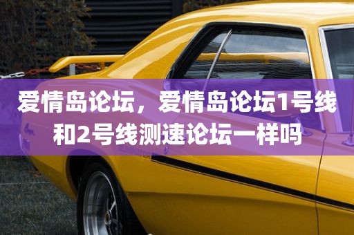 爱情岛论坛，爱情岛论坛1号线和2号线测速论坛一样吗
