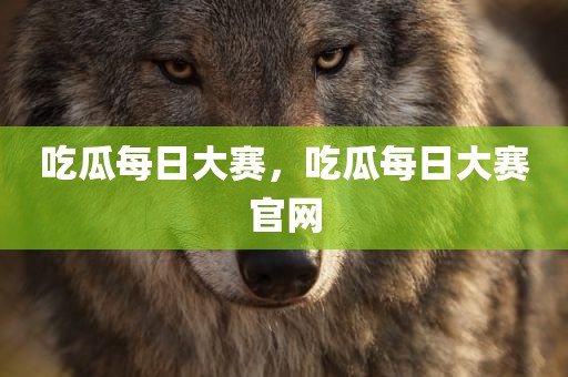 吃瓜每日大赛，吃瓜每日大赛官网