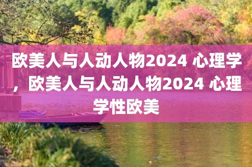 欧美人与人动人物2024 心理学，欧美人与人动人物2024 心理学性欧美