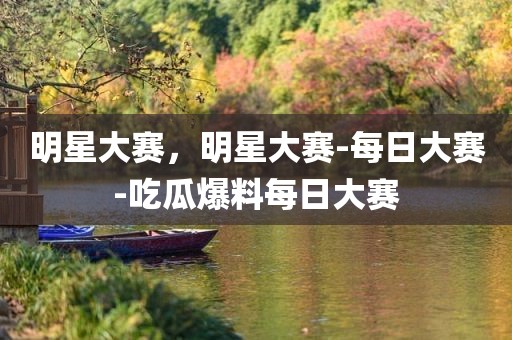 明星大赛，明星大赛-每日大赛-吃瓜爆料每日大赛