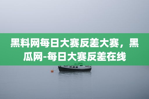 黑料网每日大赛反差大赛，黑瓜网-每日大赛反差在线