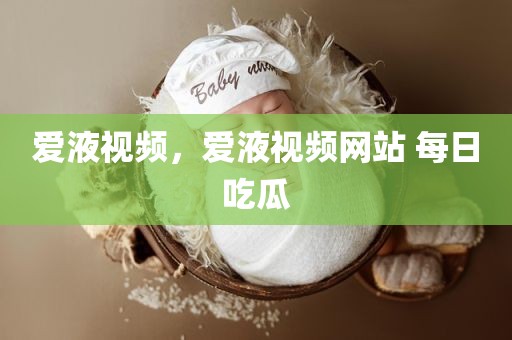 爱液视频，爱液视频网站 每日吃瓜