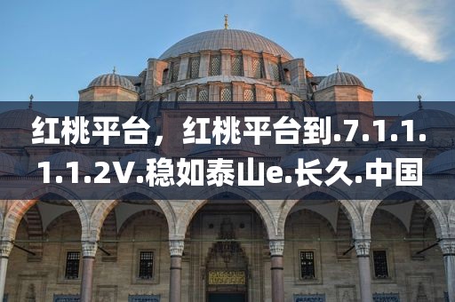 红桃平台，红桃平台到.7.1.1.1.1.2V.稳如泰山e.长久.中国