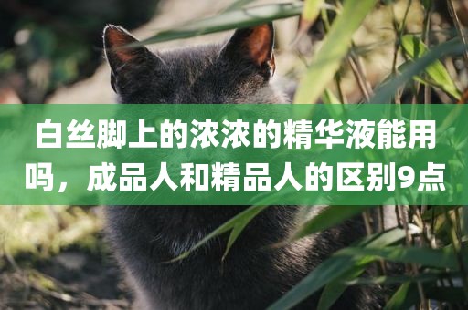 白丝脚上的浓浓的精华液能用吗，成品人和精品人的区别9点
