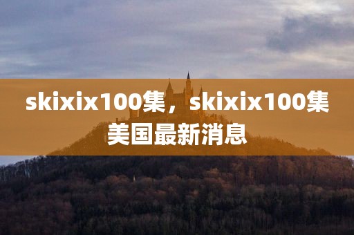skixix100集，skixix100集美国最新消息