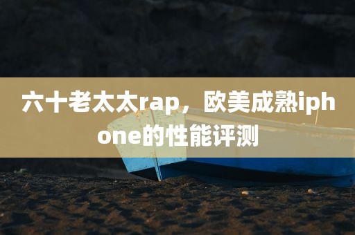 六十老太太rap，欧美成熟iphone的性能评测