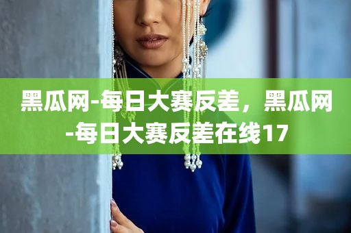 黑瓜网-每日大赛反差，黑瓜网-每日大赛反差在线17