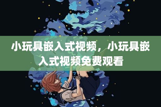 小玩具嵌入式视频，小玩具嵌入式视频免费观看