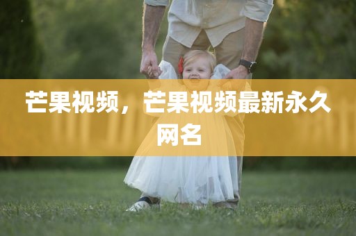 芒果视频，芒果视频最新永久网名