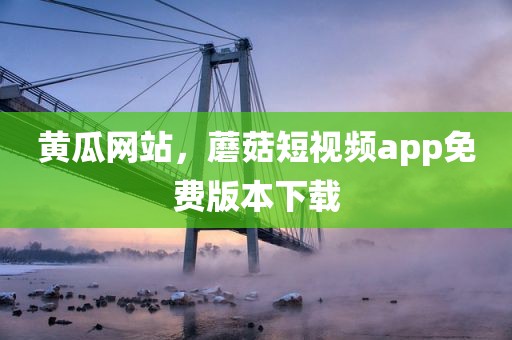 黄瓜网站，蘑菇短视频app免费版本下载