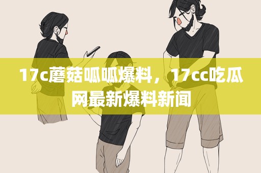 17c蘑菇呱呱爆料，17cc吃瓜网最新爆料新闻