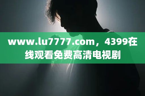 www.lu7777.com，4399在线观看免费高清电视剧