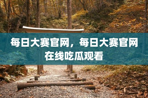 每日大赛官网，每日大赛官网在线吃瓜观看