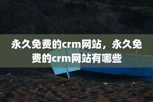 永久免费的crm网站，永久免费的crm网站有哪些
