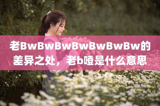 老BwBwBwBwBwBwBw的差异之处，老b噔是什么意思