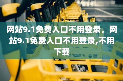 网站9.1免费入口不用登录，网站9.1免费入口不用登录,不用下载