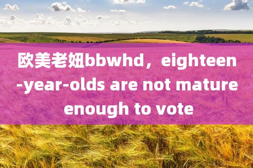 欧美老妞bbwhd，eighteen-year-olds are not mature enough to vote