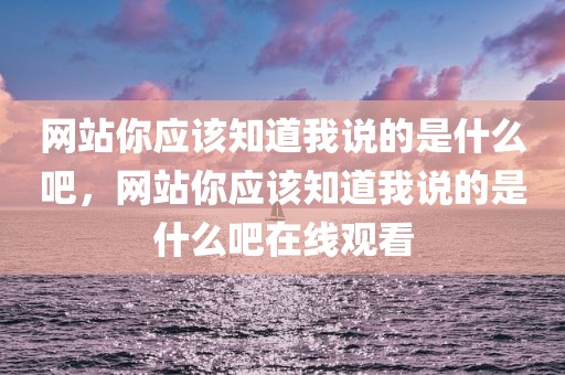 网站你应该知道我说的是什么吧，网站你应该知道我说的是什么吧在线观看