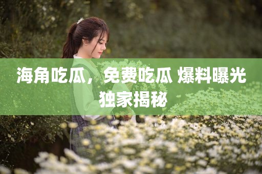 海角吃瓜，免费吃瓜 爆料曝光 独家揭秘