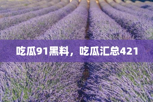 吃瓜91黑料，吃瓜汇总421
