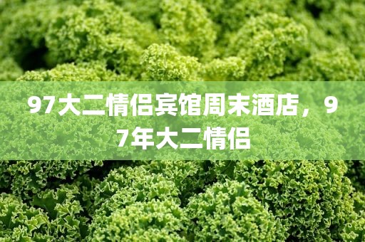 97大二情侣宾馆周末酒店，97年大二情侣