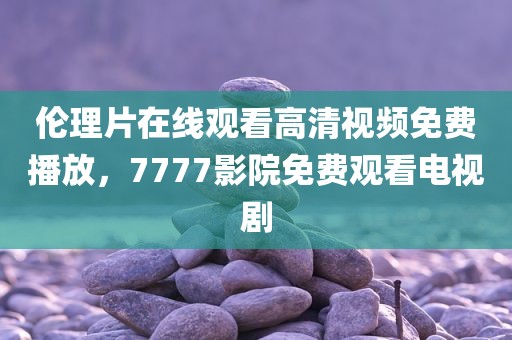 伦理片在线观看高清视频免费播放，7777影院免费观看电视剧