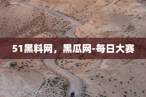 51黑料网，黑瓜网-每日大赛