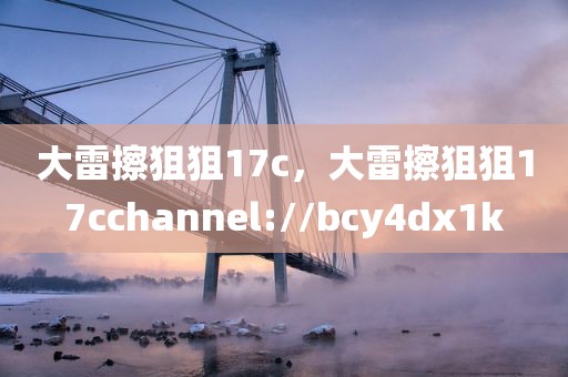 大雷擦狙狙17c，大雷擦狙狙17cchannel://bcy4dx1k