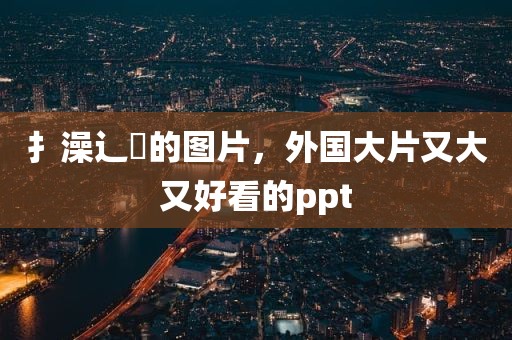 扌澡辶畐的图片，外国大片又大又好看的ppt