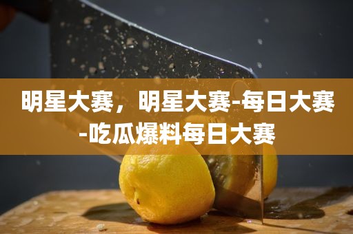 明星大赛，明星大赛-每日大赛-吃瓜爆料每日大赛