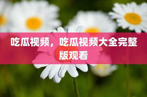 吃瓜视频，吃瓜视频大全完整版观看