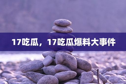 17吃瓜，17吃瓜爆料大事件
