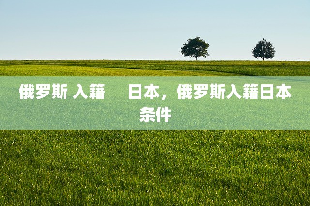 俄罗斯 入籍     日本，俄罗斯入籍日本条件
