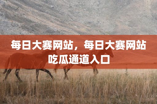 每日大赛网站，每日大赛网站吃瓜通道入口