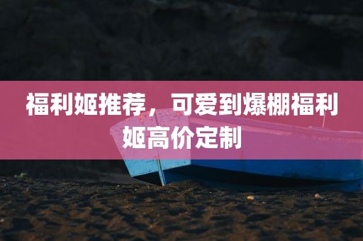 福利姬推荐，可爱到爆棚福利姬高价定制