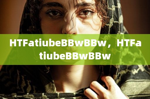 HTFatiubeBBwBBw，HTFatiubeBBwBBw