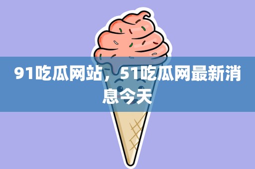 91吃瓜网站，51吃瓜网最新消息今天